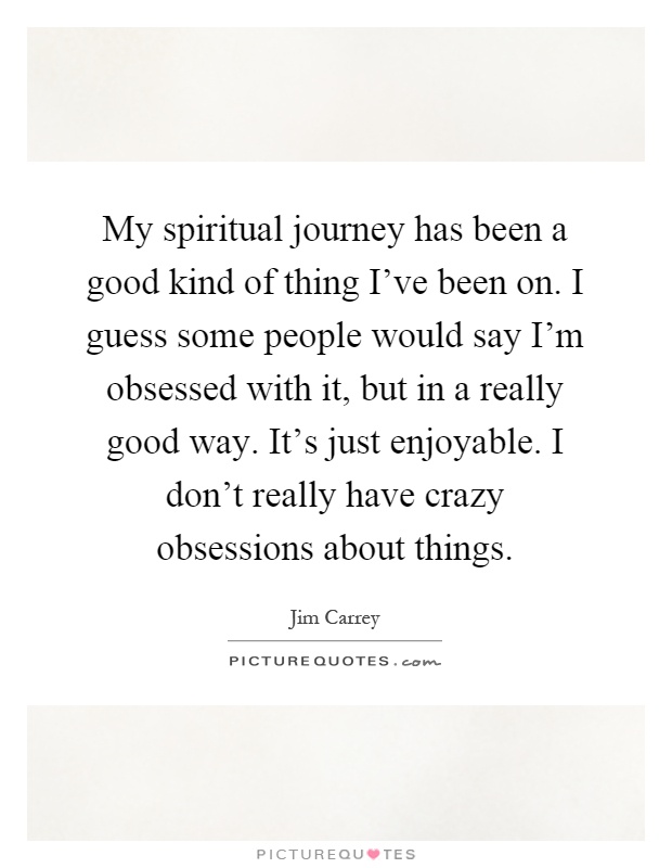 My spiritual journey has been a good kind of thing I've been on. I guess some people would say I'm obsessed with it, but in a really good way. It's just enjoyable. I don't really have crazy obsessions about things Picture Quote #1