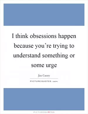 I think obsessions happen because you’re trying to understand something or some urge Picture Quote #1