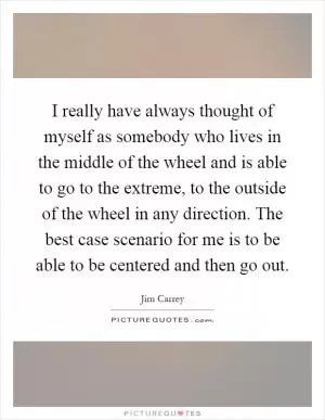 I really have always thought of myself as somebody who lives in the middle of the wheel and is able to go to the extreme, to the outside of the wheel in any direction. The best case scenario for me is to be able to be centered and then go out Picture Quote #1