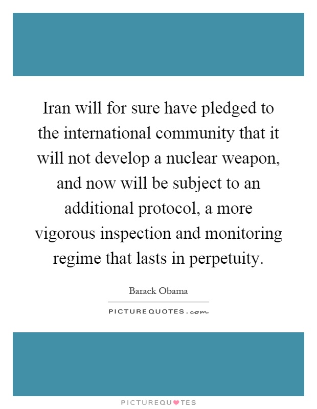 Iran will for sure have pledged to the international community that it will not develop a nuclear weapon, and now will be subject to an additional protocol, a more vigorous inspection and monitoring regime that lasts in perpetuity Picture Quote #1