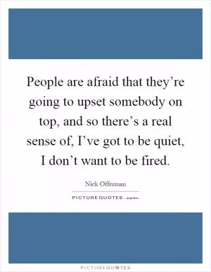 People are afraid that they’re going to upset somebody on top, and so there’s a real sense of, I’ve got to be quiet, I don’t want to be fired Picture Quote #1