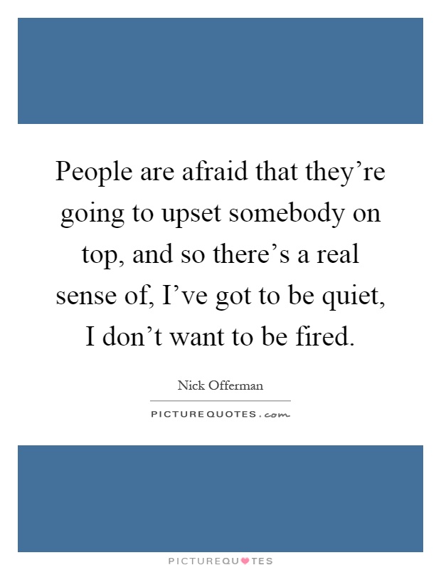 People are afraid that they're going to upset somebody on top, and so there's a real sense of, I've got to be quiet, I don't want to be fired Picture Quote #1