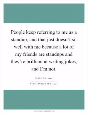 People keep referring to me as a standup, and that just doesn’t sit well with me because a lot of my friends are standups and they’re brilliant at writing jokes, and I’m not Picture Quote #1