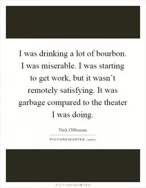 I was drinking a lot of bourbon. I was miserable. I was starting to get work, but it wasn’t remotely satisfying. It was garbage compared to the theater I was doing Picture Quote #1