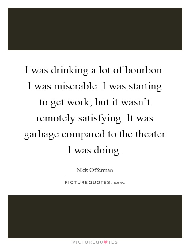 I was drinking a lot of bourbon. I was miserable. I was starting to get work, but it wasn't remotely satisfying. It was garbage compared to the theater I was doing Picture Quote #1