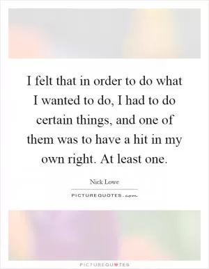 I felt that in order to do what I wanted to do, I had to do certain things, and one of them was to have a hit in my own right. At least one Picture Quote #1