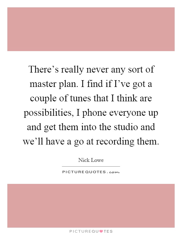 There's really never any sort of master plan. I find if I've got a couple of tunes that I think are possibilities, I phone everyone up and get them into the studio and we'll have a go at recording them Picture Quote #1