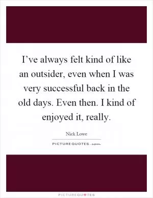 I’ve always felt kind of like an outsider, even when I was very successful back in the old days. Even then. I kind of enjoyed it, really Picture Quote #1