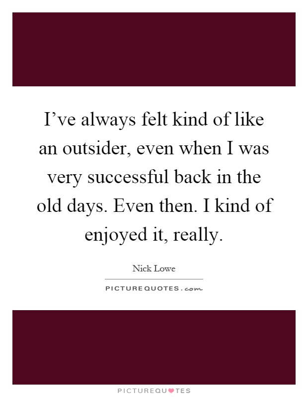 I've always felt kind of like an outsider, even when I was very successful back in the old days. Even then. I kind of enjoyed it, really Picture Quote #1