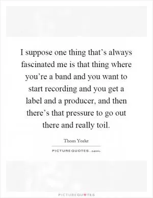 I suppose one thing that’s always fascinated me is that thing where you’re a band and you want to start recording and you get a label and a producer, and then there’s that pressure to go out there and really toil Picture Quote #1