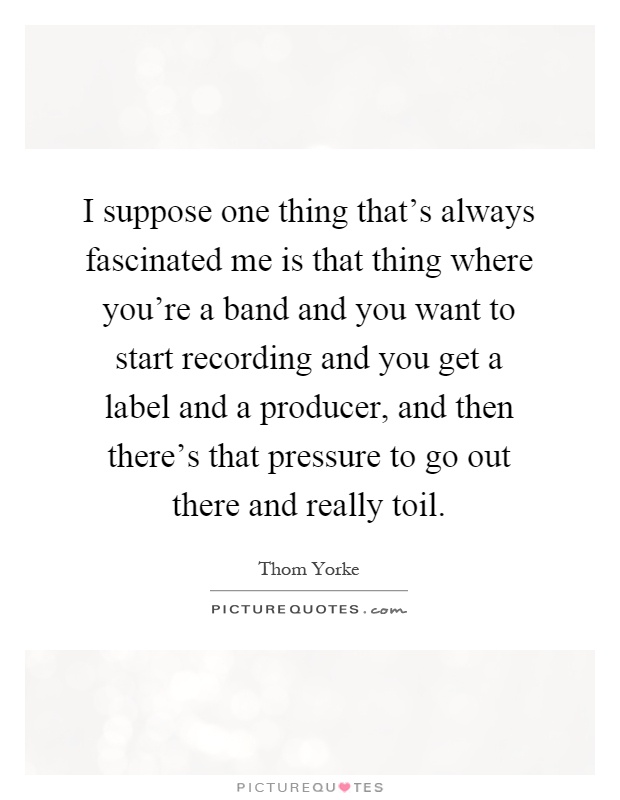 I suppose one thing that's always fascinated me is that thing where you're a band and you want to start recording and you get a label and a producer, and then there's that pressure to go out there and really toil Picture Quote #1