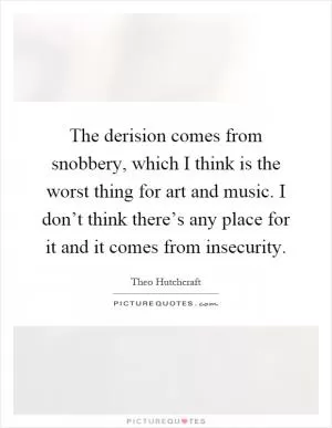 The derision comes from snobbery, which I think is the worst thing for art and music. I don’t think there’s any place for it and it comes from insecurity Picture Quote #1