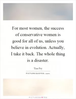 For most women, the success of conservative women is good for all of us, unless you believe in evolution. Actually, I take it back. The whole thing is a disaster Picture Quote #1