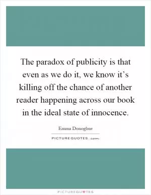 The paradox of publicity is that even as we do it, we know it’s killing off the chance of another reader happening across our book in the ideal state of innocence Picture Quote #1