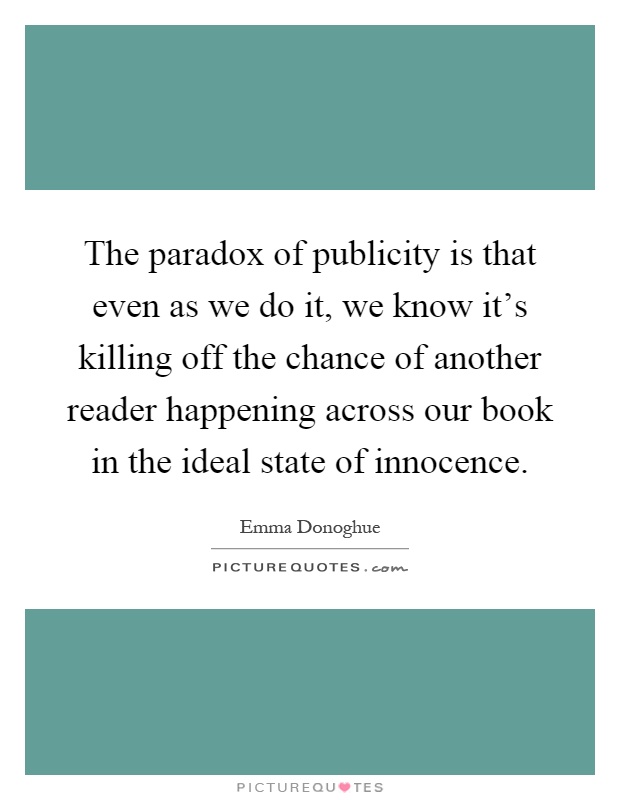 The paradox of publicity is that even as we do it, we know it's killing off the chance of another reader happening across our book in the ideal state of innocence Picture Quote #1