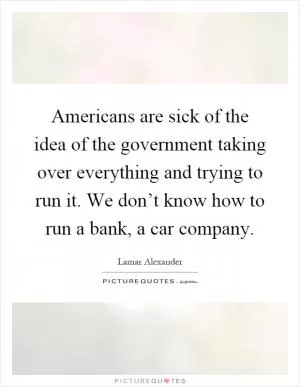 Americans are sick of the idea of the government taking over everything and trying to run it. We don’t know how to run a bank, a car company Picture Quote #1