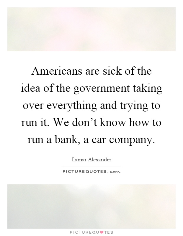 Americans are sick of the idea of the government taking over everything and trying to run it. We don't know how to run a bank, a car company Picture Quote #1