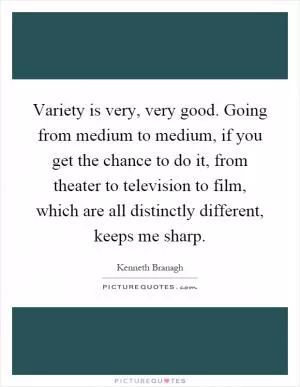 Variety is very, very good. Going from medium to medium, if you get the chance to do it, from theater to television to film, which are all distinctly different, keeps me sharp Picture Quote #1