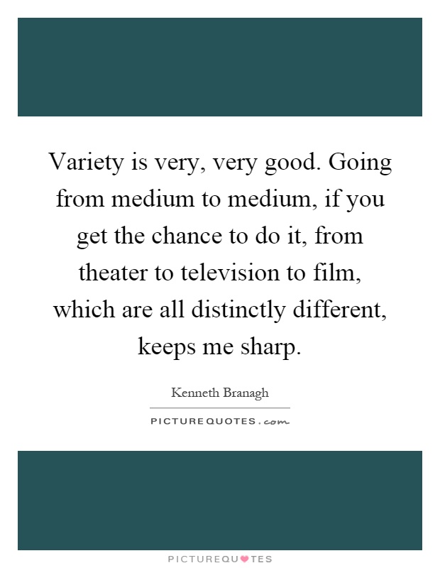 Variety is very, very good. Going from medium to medium, if you get the chance to do it, from theater to television to film, which are all distinctly different, keeps me sharp Picture Quote #1