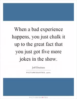 When a bad experience happens, you just chalk it up to the great fact that you just got five more jokes in the show Picture Quote #1