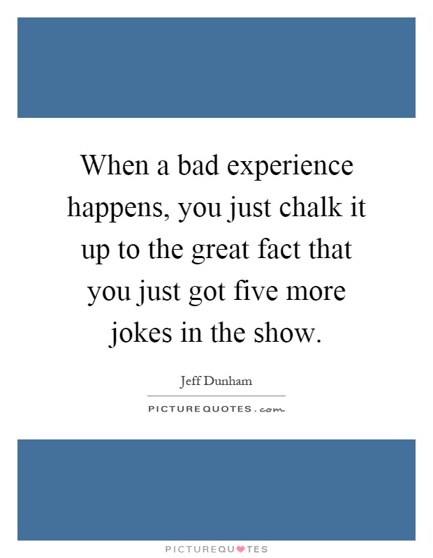 When a bad experience happens, you just chalk it up to the great fact that you just got five more jokes in the show Picture Quote #1