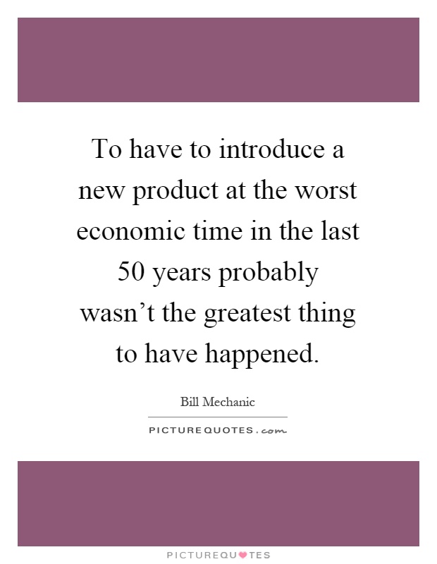 To have to introduce a new product at the worst economic time in the last 50 years probably wasn't the greatest thing to have happened Picture Quote #1