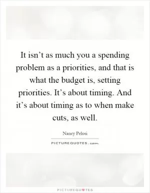 It isn’t as much you a spending problem as a priorities, and that is what the budget is, setting priorities. It’s about timing. And it’s about timing as to when make cuts, as well Picture Quote #1