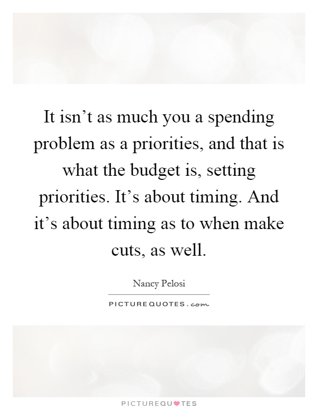 It isn't as much you a spending problem as a priorities, and that is what the budget is, setting priorities. It's about timing. And it's about timing as to when make cuts, as well Picture Quote #1