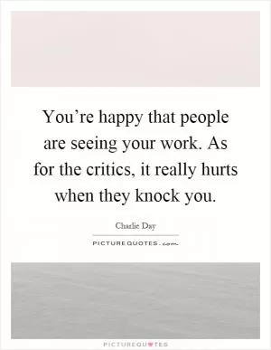 You’re happy that people are seeing your work. As for the critics, it really hurts when they knock you Picture Quote #1