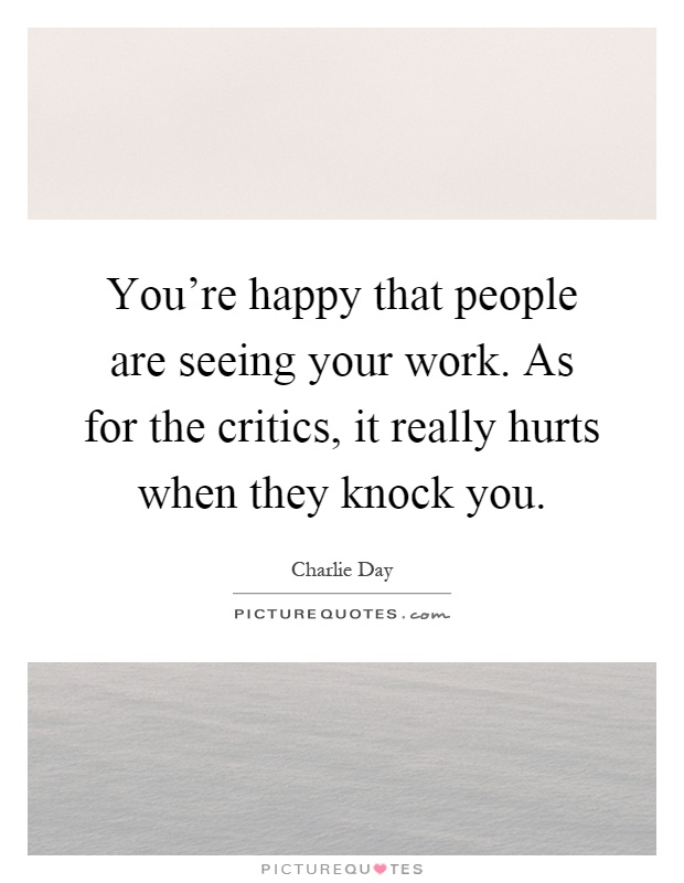 You're happy that people are seeing your work. As for the critics, it really hurts when they knock you Picture Quote #1