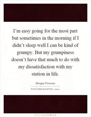 I’m easy going for the most part but sometimes in the morning if I didn’t sleep well I can be kind of grumpy. But my grumpiness doesn’t have that much to do with my dissatisfaction with my station in life Picture Quote #1