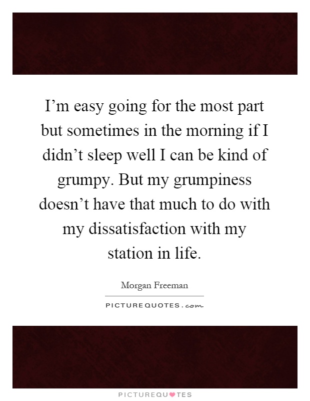 I'm easy going for the most part but sometimes in the morning if I didn't sleep well I can be kind of grumpy. But my grumpiness doesn't have that much to do with my dissatisfaction with my station in life Picture Quote #1