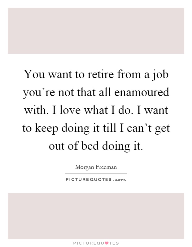 You want to retire from a job you're not that all enamoured with. I love what I do. I want to keep doing it till I can't get out of bed doing it Picture Quote #1