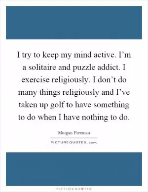 I try to keep my mind active. I’m a solitaire and puzzle addict. I exercise religiously. I don’t do many things religiously and I’ve taken up golf to have something to do when I have nothing to do Picture Quote #1