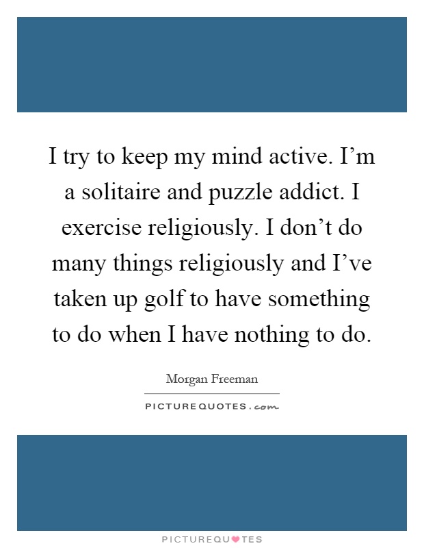I try to keep my mind active. I'm a solitaire and puzzle addict. I exercise religiously. I don't do many things religiously and I've taken up golf to have something to do when I have nothing to do Picture Quote #1