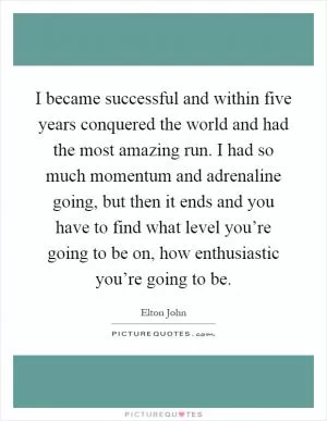 I became successful and within five years conquered the world and had the most amazing run. I had so much momentum and adrenaline going, but then it ends and you have to find what level you’re going to be on, how enthusiastic you’re going to be Picture Quote #1