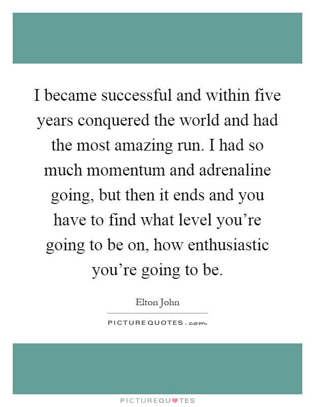 I became successful and within five years conquered the world and had the most amazing run. I had so much momentum and adrenaline going, but then it ends and you have to find what level you're going to be on, how enthusiastic you're going to be Picture Quote #1