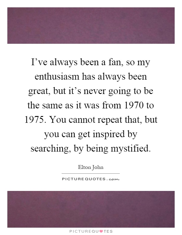 I've always been a fan, so my enthusiasm has always been great, but it's never going to be the same as it was from 1970 to 1975. You cannot repeat that, but you can get inspired by searching, by being mystified Picture Quote #1