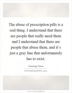 The abuse of prescription pills is a real thing. I understand that there are people that really need them and I understand that there are people that abuse them, and it’s just a gray line that unfortunately has to exist Picture Quote #1