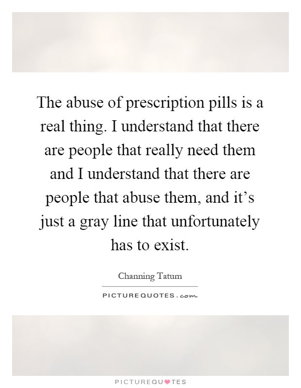 The abuse of prescription pills is a real thing. I understand that there are people that really need them and I understand that there are people that abuse them, and it's just a gray line that unfortunately has to exist Picture Quote #1