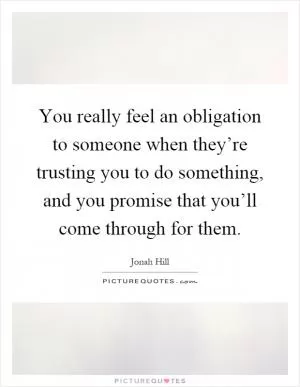 You really feel an obligation to someone when they’re trusting you to do something, and you promise that you’ll come through for them Picture Quote #1
