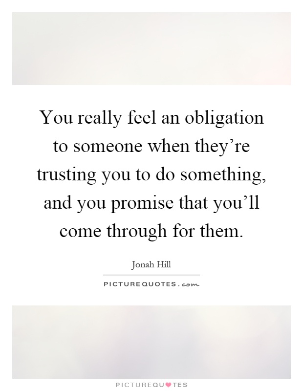 You really feel an obligation to someone when they're trusting you to do something, and you promise that you'll come through for them Picture Quote #1