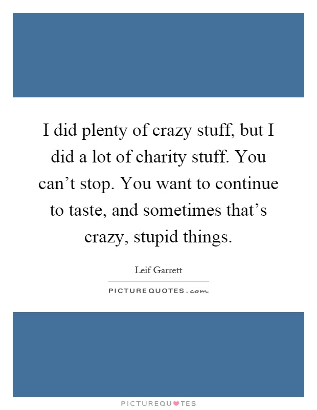 I did plenty of crazy stuff, but I did a lot of charity stuff. You can't stop. You want to continue to taste, and sometimes that's crazy, stupid things Picture Quote #1