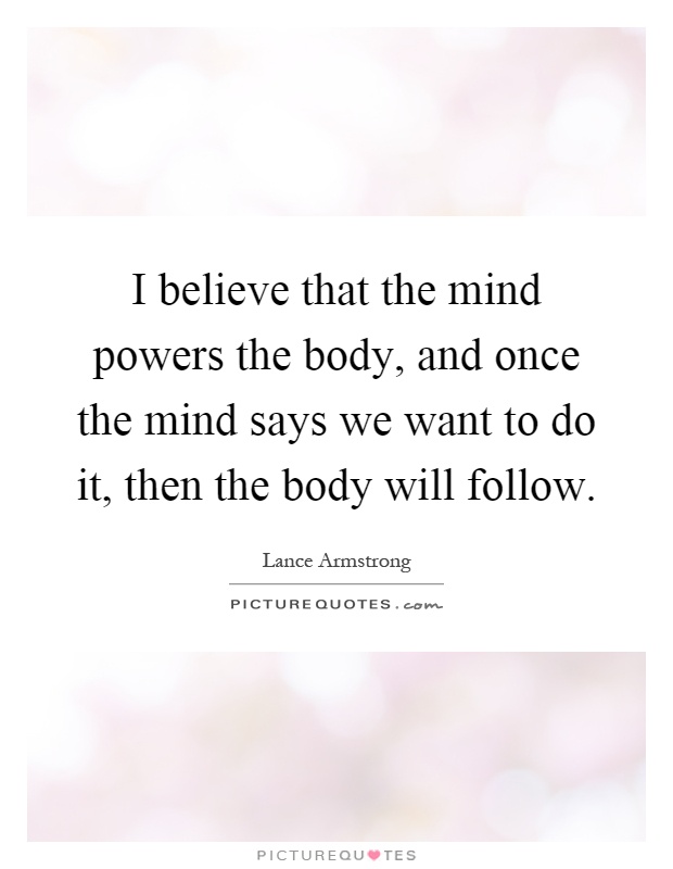 I believe that the mind powers the body, and once the mind says we want to do it, then the body will follow Picture Quote #1