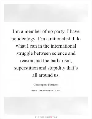 I’m a member of no party. I have no ideology. I’m a rationalist. I do what I can in the international struggle between science and reason and the barbarism, superstition and stupidity that’s all around us Picture Quote #1