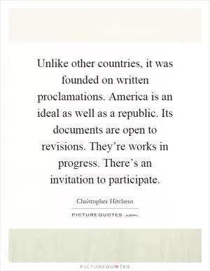 Unlike other countries, it was founded on written proclamations. America is an ideal as well as a republic. Its documents are open to revisions. They’re works in progress. There’s an invitation to participate Picture Quote #1