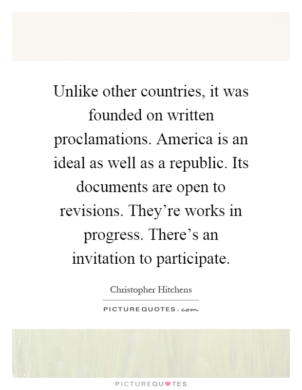 Unlike other countries, it was founded on written proclamations. America is an ideal as well as a republic. Its documents are open to revisions. They're works in progress. There's an invitation to participate Picture Quote #1