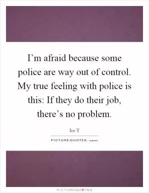 I’m afraid because some police are way out of control. My true feeling with police is this: If they do their job, there’s no problem Picture Quote #1