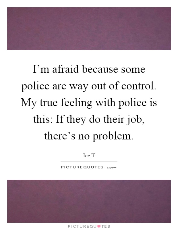I'm afraid because some police are way out of control. My true feeling with police is this: If they do their job, there's no problem Picture Quote #1
