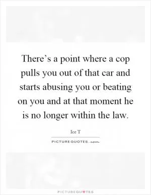 There’s a point where a cop pulls you out of that car and starts abusing you or beating on you and at that moment he is no longer within the law Picture Quote #1